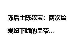陈后主陈叔宝：两次给爱妃下跪的皇帝