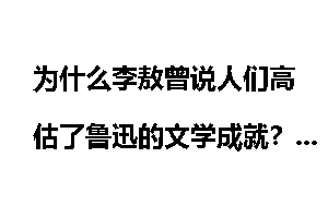 为什么李敖曾说人们高估了鲁迅的文学成就？