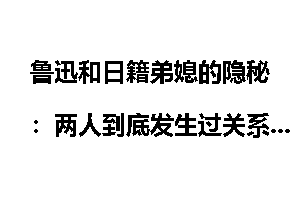 鲁迅和日籍弟媳的隐秘：两人到底发生过关系吗？