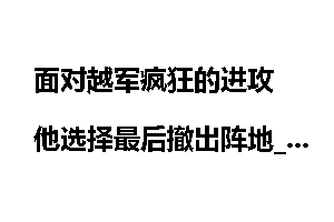 面对越军疯狂的进攻 他选择最后撤出阵地_越军