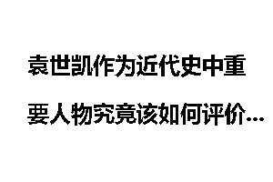 袁世凯作为近代史中重要人物究竟该如何评价