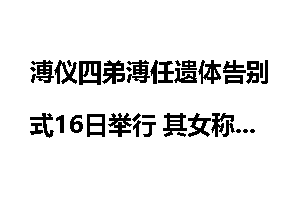 溥仪四弟溥任遗体告别式16日举行 其女称其一生俭朴
