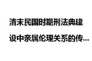 清末民国时期刑法典建设中亲属伦理关系的传承与变革