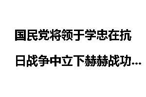 国民党将领于学忠在抗日战争中立下赫赫战功