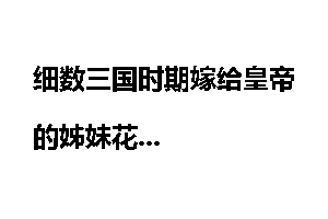 细数三国时期嫁给皇帝的姊妹花