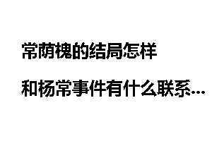 常荫槐的结局怎样  和杨常事件有什么联系？