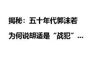 揭秘：五十年代郭沫若为何说胡适是“战犯”？