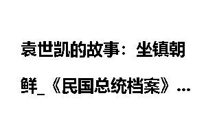 袁世凯的故事：坐镇朝鲜_《民国总统档案》