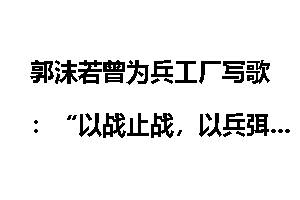 郭沫若曾为兵工厂写歌：“以战止战，以兵弭兵”