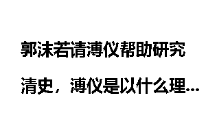 郭沫若请溥仪帮助研究清史，溥仪是以什么理由回绝的?