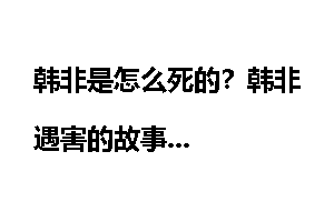 韩非是怎么死的？韩非遇害的故事