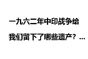 一九六二年中印战争给我们留下了哪些遗产？