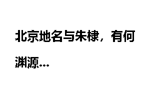 北京地名与朱棣，有何渊源
