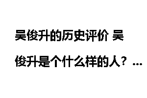 吴俊升的历史评价 吴俊升是个什么样的人？