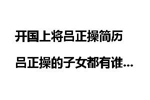 开国上将吕正操简历 吕正操的子女都有谁