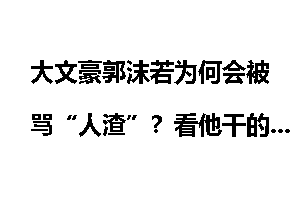 大文豪郭沫若为何会被骂“人渣”？看他干的奇葩事你就知道了