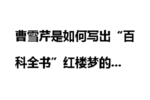 曹雪芹是如何写出“百科全书”红楼梦的