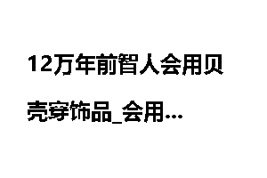 12万年前智人会用贝壳穿饰品_会用