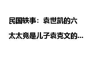 民国轶事：袁世凯的六太太竟是儿子袁克文的恋人
