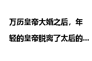万历皇帝大婚之后，年轻的皇帝脱离了太后的日夜监视