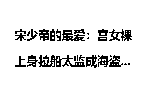 宋少帝的最爱：宫女裸上身拉船太监成海盗