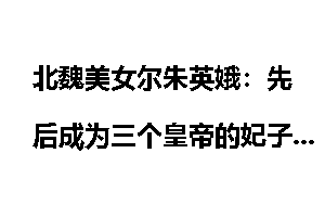 北魏美女尔朱英娥：先后成为三个皇帝的妃子