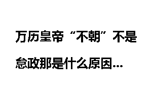 万历皇帝“不朝”不是怠政那是什么原因