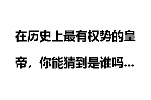 在历史上最有权势的皇帝，你能猜到是谁吗