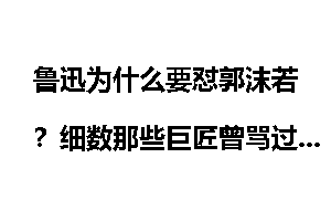 鲁迅为什么要怼郭沫若？细数那些巨匠曾骂过郭沫若人渣？