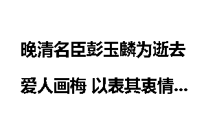 晚清名臣彭玉麟为逝去爱人画梅 以表其衷情！