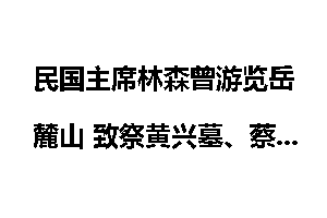 民国主席林森曾游览岳麓山 致祭黄兴墓、蔡锷墓