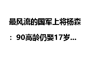 最风流的国军上将杨森：90高龄仍娶17岁少女