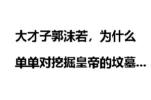 大才子郭沫若，为什么单单对挖掘皇帝的坟墓感兴趣？